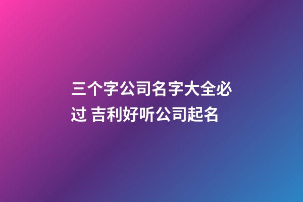 三个字公司名字大全必过 吉利好听公司起名